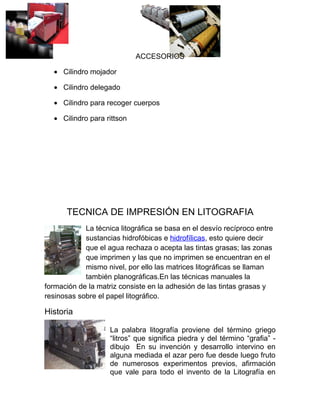 ACCESORIOS

  • Cilindro mojador

  • Cilindro delegado

  • Cilindro para recoger cuerpos

  • Cilindro para rittson




      TECNICA DE IMPRESIÓN EN LITOGRAFIA
            La técnica litográfica se basa en el desvío recíproco entre
            sustancias hidrofóbicas e hidrofílicas, esto quiere decir
            que el agua rechaza o acepta las tintas grasas; las zonas
            que imprimen y las que no imprimen se encuentran en el
            mismo nivel, por ello las matrices litográficas se llaman
            también planográficas.En las técnicas manuales la
formación de la matriz consiste en la adhesión de las tintas grasas y
resinosas sobre el papel litográfico.

Historia

                    La palabra litografía proviene del término griego
                    “litros” que significa piedra y del término “grafia” -
                    dibujo En su invención y desarrollo intervino en
                    alguna mediada el azar pero fue desde luego fruto
                    de numerosos experimentos previos, afirmación
                    que vale para todo el invento de la Litografía en
 