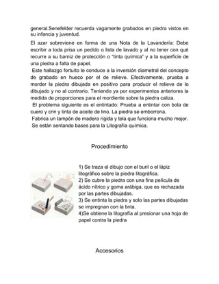 general.Senefelder recuerda vagamente grabados en piedra vistos en
su infancia y juventud.
El azar sobreviene en forma de una Nota de la Lavandería: Debe
escribir a toda prisa un pedido o lista de lavado y al no tener con qué
recurre a su barniz de protección o “tinta química” y a la superficie de
una piedra a falta de papel.
 Este hallazgo fortuíto le conduce a la inversión diametral del concepto
de grabado en hueco por el de relieve. Efectivamente, prueba a
morder la piedra dibujada en positivo para producir el relieve de lo
dibujado y no al contrario. Teniendo ya por experimentos anteriores la
medida de proporciones para el mordiente sobre la piedra caliza.
 El problema siguiente es el entintado: Prueba a entintar con bola de
cuero y crin y tinta de aceite de lino. La piedra se emborrona.
 Fabrica un tampón de madera rígida y tela que funciona mucho mejor.
 Se están sentando bases para la Litografía química.



                           Procedimiento


                     1) Se traza el dibujo con el buril o el lápiz
                     litográfico sobre la piedra litográfica.
                     2) Se cubre la piedra con una fina película de
                     ácido nítrico y goma arábiga, que es rechazada
                     por las partes dibujadas.
                     3) Se entinta la piedra y solo las partes dibujadas
                     se impregnan con la tinta.
                     4)Se obtiene la litografía al presionar una hoja de
                     papel contra la piedra




                             Accesorios
 