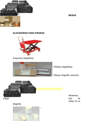 Tintas para litografía
                                                          MESAS




              ELEVADORAS PARA PIEDRAS




              Crayones Litográficos



                                          Piedras Litográficas


                                          Placas Litografía, aluminio.




                                                          Abrasivos,
    Papel                                                 que       se
                                                          utiliza en la
              litografía

                                      *
 