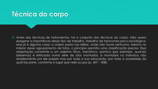 Técnica do corpo
 Antes das técnicas de instrumentos, há o conjunto das técnicas do corpo. Não quero
exagerar a importância desse tipo de trabalho, trabalho de taxonomia psico-sociológica.
Mas já é alguma coisa: a ordem posta nas idéias, onde não havia nenhuma. Mesmo no
interior desse agrupamento de fatos, o princípio permitia uma classificação precisa. Essa
adaptação constante a um objetivo físico, mecânico, químico (por exemplo, quando
bebemos) é efetuada numa série de atos montados, e montados no indivíduo não
simplesmente por ele próprio mas por toda a sua educação, por toda a sociedade da
qual faz parte, conforme o lugar que nela ocupa (p. 407 – 408).
 