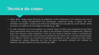 Técnica do corpo
 Além disso, todas essas técnicas se ordenam muito facilmente num sistema que nos é
comum: a noção fundamental dos psicólogos, sobretudo Rivers e Head, da vida
simbólica do espírito, noção que temos da atividade da consciência como sendo, antes
de tudo, um sistema de montagens simbólicas (p. 408).
 Eu não acabaria nunca se quisesse vos mostrar todos os fatos que poderíamos enumerar
para demonstrar esse concurso do corpo e dos símbolos morais ou intelectuais. Olhemos
para nós mesmos, neste momento. Tudo em nós todos é imposto. Estou a conferenciar
convosco; vedes isso em minha postura sentada e em minha voz, e me escutais sentados
e em silêncio. Temos um conjunto de atitudes permitidas ou não, naturais ou não. Assim,
atribuiremos valores diferentes ao fato de olhar fixamente: símbolo de cortesia no
exército, de descortesia na vida corrente (p. 408).
 