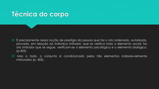 Técnica do corpo
 É precisamente nessa noção de prestígio da pessoa que faz o ato ordenado, autorizado,
provado, em relação ao indivíduo imitador, que se verifica todo o elemento social. No
ato imitador que se segue, verificam-se o elemento psicológico e o elemento biológico.
(p.405)
 Mas o todo, o conjunto é condicionado pelos três elementos indissoluvelmente
misturados (p. 405).
 