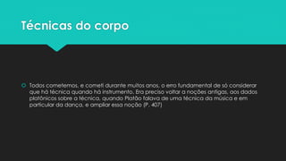Técnicas do corpo
 Todos cometemos, e cometi durante muitos anos, o erro fundamental de só considerar
que há técnica quando há instrumento. Era preciso voltar a noções antigas, aos dados
platônicos sobre a técnica, quando Platão falava de uma técnica da música e em
particular da dança, e ampliar essa noção (P. 407)
 