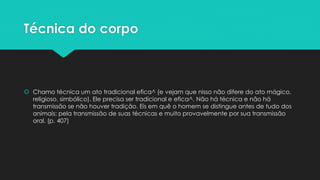 Técnica do corpo
 Chamo técnica um ato tradicional efica^ (e vejam que nisso não difere do ato mágico,
religioso, simbólico). Ele precisa ser tradicional e efica^. Não há técnica e não há
transmissão se não houver tradição. Eis em quê o homem se distingue antes de tudo dos
animais: pela transmissão de suas técnicas e muito provavelmente por sua transmissão
oral. (p. 407)
 