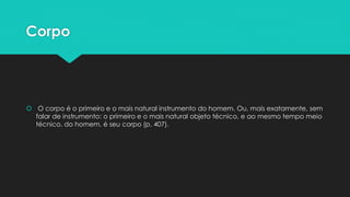 Corpo
 O corpo é o primeiro e o mais natural instrumento do homem. Ou, mais exatamente, sem
falar de instrumento: o primeiro e o mais natural objeto técnico, e ao mesmo tempo meio
técnico, do homem, é seu corpo (p. 407).
 