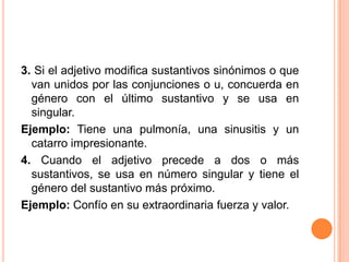 3. Si el adjetivo modifica sustantivos sinónimos o que
  van unidos por las conjunciones o u, concuerda en
  género con el último sustantivo y se usa en
  singular.
Ejemplo: Tiene una pulmonía, una sinusitis y un
  catarro impresionante.
4. Cuando el adjetivo precede a dos o más
  sustantivos, se usa en número singular y tiene el
  género del sustantivo más próximo.
Ejemplo: Confío en su extraordinaria fuerza y valor.
 