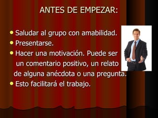 ANTES DE EMPEZAR: Saludar al grupo con amabilidad. Presentarse. Hacer una motivación. Puede ser  un comentario positivo, un relato  de alguna anécdota o una pregunta. Esto facilitará el trabajo. 