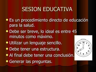 SESION EDUCATIVA  Es un procedimiento directo de educación para la salud. Debe ser breve, lo ideal es entre 45 minutos como máximo. Utilizar un lenguaje sencillo. Debe tener una estructura. Al final debe tener una conclusión. Generar las preguntas. 