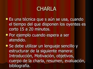 CHARLA Es una técnica que s aún se usa, cuando el tiempo del que disponen los oyentes es corto 15 a 20 minutos. Por ejemplo cuando espera a ser atendido. Se debe utilizar un lenguaje sencillo y estructurar de la siguiente manera: Introducción, Motivación, objetivos, cuerpo de la charla, resumen, evaluación, bibliografía. 