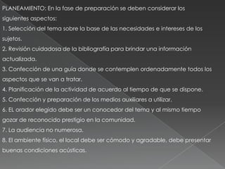 PLANEAMIENTO: En la fase de preparación se deben considerar los
siguientes aspectos:
1. Selección del tema sobre la base de las necesidades e intereses de los
sujetos.
2. Revisión cuidadosa de la bibliografía para brindar una información
actualizada.
3. Confección de una guía donde se contemplen ordenadamente todos los
aspectos que se van a tratar.
4. Planificación de la actividad de acuerdo al tiempo de que se dispone.
5. Confección y preparación de los medios auxiliares a utilizar.
6. EL orador elegido debe ser un conocedor del tema y al mismo tiempo
gozar de reconocido prestigio en la comunidad.
7. La audiencia no numerosa.
8. El ambiente físico, el local debe ser cómodo y agradable, debe presentar
buenas condiciones acústicas.
 