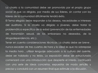 La charla a la comunidad debe ser promovida por el propio grupo
social al que va dirigida, por medio de sus líderes, sin contar con los
líderes de la comunidad difícilmente tendrá éxito.
El Tema elegido debe responder a los deseos, necesidades e intereses
del auditorio. Si la charla va dirigida a jóvenes, debe tratar la
problemática especifica de la edad (prevención de las enfermedades
de transmisión sexual, de los embarazos no deseados, de la
drogodependencia, etc.).
Tener en cuenta consideraciones técnicas: La charla debe ser breve ,
nunca exceder de tres cuartos de hora y lo ideal es que no sobrepase
la media hora , utilizar lenguaje adecuado a la cultura del oyente,
debe ser hablada y no leída. La exposición debe ser estructurada
comenzará con una introducción que despierte el interés, continuará
con una serie de ideas concretas, expuestas de modo sencillo y
preciso y concluirá con un resumen final que estimule a la discusión.
 