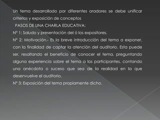 Un tema desarrollado por diferentes oradores se debe unificar
criterios y exposición de conceptos
PASOS DE UNA CHARLA EDUCATIVA:
N° 1: Saludo y presentación del ó los expositores.
N° 2: Motivación.- Es la breve introducción del tema a exponer,
con la finalidad de captar la atención del auditorio. Esta puede
ser, resaltando el beneficio de conocer el tema, preguntando
alguna experiencia sobre el tema a los participantes, contando
una anécdota o suceso que sea de la realidad en la que
desenvuelve el auditorio.
N° 3: Exposición del tema propiamente dicho.
 