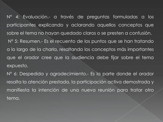 N° 4: Evaluación.- a través de preguntas formuladas a los
participantes explicando y aclarando aquellos conceptos que
sobre el tema no hayan quedado claros o se presten a confusión.
N° 5: Resumen.- Es el recuento de los puntos que se han tratando
a lo largo de la charla, resaltando los conceptos más importantes
que el orador cree que la audiencia debe fijar sobre el tema
expuesto.
N° 6: Despedida y agradecimiento.- Es la parte donde el orador
resalta la atención prestada, la participación activa demostrada y
manifiesta la intención de una nueva reunión para tratar otro
tema.
 
