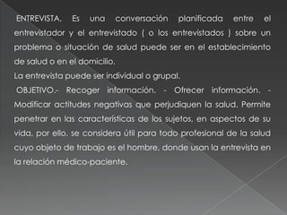 ENTREVISTA. Es una conversación planificada entre el
entrevistador y el entrevistado ( o los entrevistados ) sobre un
problema o situación de salud puede ser en el establecimiento
de salud o en el domicilio.
La entrevista puede ser individual o grupal.
OBJETIVO.- Recoger información. - Ofrecer información. -
Modificar actitudes negativas que perjudiquen la salud. Permite
penetrar en las características de los sujetos, en aspectos de su
vida, por ello, se considera útil para todo profesional de la salud
cuyo objeto de trabajo es el hombre, donde usan la entrevista en
la relación médico-paciente.
 