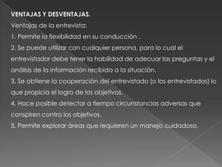 VENTAJAS Y DESVENTAJAS.
Ventajas de la entrevista:
1. Permite la flexibilidad en su conducción .
2. Se puede utilizar con cualquier persona, para lo cual el
entrevistador debe tener la habilidad de adecuar las preguntas y el
análisis de la información recibida a la situación.
3. Se obtiene la cooperación del entrevistado (o los entrevistados) lo
que propicia el logro de los objetivos.
4. Hace posible detectar a tiempo circunstancias adversas que
conspiren contra los objetivos.
5. Permite explorar áreas que requieren un manejo cuidadoso.
 