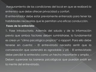 Aseguramiento de las condiciones del local en que se realizará la
entrevista que debe ofrecer privacidad y confort.
El entrevistador debe estar previamente entrenado para tener las
habilidades necesarias que le permitan una eficaz conducción.
Fases de la entrevista:
1. Fase introductoria. Además del saludo y de la información
previa que ambos factores deben suministrarse, lo fundamental
es crear un “clima psicológico propicio” o rapport. Para ello debe
tenerse en cuenta: - El entrevistado necesita sentir que la
conversación que sostendrá es agradable y útil. - El entrevistado
debe percibir la entrevista como un hecho importante y amplio. -
Deben superarse las barreras psicológicas que puedan existir en
la mente del entrevistado.
 