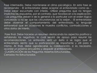 Fase intermedia. Debe mantenerse el clima psicológico. En esta fase se
recomienda: - El entrevistador debe aceptar al entrevistado como es. -
Debe saber escucharlo con interés. -Utilizar preguntas que no tengan
implícitas las respuestas, por el contrario, que favorezcan a la explicación.
- Las preguntas deben ir de lo general a lo particular con el orden lógico
concebido a no ser que las circunstancias así lo exijan. - El entrevistador
debe observar el comportamiento del entrevistado, su lenguaje
extraverbal que en ocasiones le muestra conflictos, contradicciones u
otros datos de interés.
Fase final. Debe hacerse un resumen destacando los aspectos positivos y
señalando los negativos, lo cual servirá de apoyo para resumir las
recomendaciones. La entrevista será un éxito si se logra que el
entrevistado sienta que su participación es importante y útil para sí
mismo. Al final, debe agradecerse su colaboración, si es necesario,
acordar un próximo encuentro y despedir al entrevistado.
CLASIFICACIÓN de las Preguntas Abiertas Estructuradas.
Cerradas No Estructuradas.
 