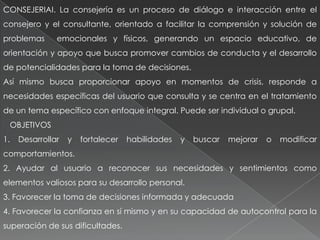 CONSEJERIAI. La consejería es un proceso de diálogo e interacción entre el
consejero y el consultante, orientado a facilitar la comprensión y solución de
problemas emocionales y físicos, generando un espacio educativo, de
orientación y apoyo que busca promover cambios de conducta y el desarrollo
de potencialidades para la toma de decisiones.
Así mismo busca proporcionar apoyo en momentos de crisis, responde a
necesidades específicas del usuario que consulta y se centra en el tratamiento
de un tema específico con enfoque integral. Puede ser individual o grupal.
OBJETIVOS
1. Desarrollar y fortalecer habilidades y buscar mejorar o modificar
comportamientos.
2. Ayudar al usuario a reconocer sus necesidades y sentimientos como
elementos valiosos para su desarrollo personal.
3. Favorecer la toma de decisiones informada y adecuada
4. Favorecer la confianza en sí mismo y en su capacidad de autocontrol para la
superación de sus dificultades.
 