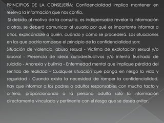 PRINCIPIOS DE LA CONSEJERÍA: Confidencialidad Implica mantener en
reserva la información que nos confía.
Si debido al motivo de la consulta, es indispensable revelar la información
a otros, se deberá comunicar al usuario por qué es importante informar a
otros, explicándole a quién, cuándo y cómo se procederá. Las situaciones
en las que podría romperse el principio de la confidencialidad son:
Situación de violencia, abuso sexual - Víctima de explotación sexual y/o
laboral - Presencia de ideas autodestructivas y/o intento frustrado de
suicidio - Anorexia y bulimia - Enfermedad mental que implique pérdida del
sentido de realidad - Cualquier situación que ponga en riesgo la vida y
seguridad - Cuando exista la necesidad de romper la confidencialidad,
hay que informar a los padres o adultos responsables con mucho tacto y
criterio, proporcionando a la persona adulta sólo la información
directamente vinculada y pertinente con el riesgo que se desea evitar.
 