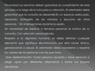 Privacidad Los servicios deben garantizar el cumplimiento de este
principio a lo largo de la ruta para su atención. El orientador debe
garantizar que la consulta se desarrolle:En un espacio adecuado,
separado, protegido de las miradas y escucha de otras
personas.Sin interrupciones durante la sesión.
Sin necesidad de explicar a terceras personas el motivo de su
consulta. Con atención personalizada.
Respeto a la dignidad humana: se debe eliminar cualquier
elemento que signifique discriminación sea ésta racial, étnica,
generacional o sexual. El orientador debe considerar y respetar
los valores de las personas con las que trata.
Libre determinación: Cada persona necesita y tiene derecho a
elegir, optar por diferentes alternativas y tomar sus propias
decisiones.
 