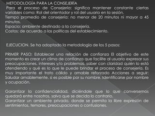METODOLOGÍA PARA LA CONSEJERÍA
Para el proceso de Consejería: significa mantener constante ciertas
variables como: Rol del orientador y rol del usuario en la sesión.
Tiempo promedio de consejería: no menor de 20 minutos ni mayor a 45
minutos.
Espacio: ambiente destinado a la consejería.
Costos: de acuerdo a las políticas del establecimiento.
EJECUCION. Se ha adoptado la metodología de los 5 pasos:
PRIMER PASO: Establecer una relación de confianza El objetivo de este
momento es crear un clima de confianza que facilite al usuario expresar sus
preocupaciones, intereses y/o problemas, saber con claridad quién lo está
atendiendo y qué es lo que le puede brindar el proceso de consejería. Es
muy importante el trato cálido y amable reforzado Acciones a seguir:
Saludar amablemente, si es posible por su nombre. Identificarse por nombre
y ocupación.
Garantizar la confidencialidad, diciéndole que lo que conversemos
quedará entre nosotros, salvo que se decida lo contrario.
Garantizar un ambiente privado, donde se permita la libre expresión de
sentimientos, temores, preocupaciones o confusiones.
 