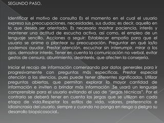 SEGUNDO PASO.
Identificar el motivo de consulta Es el momento en el cual el usuario
expresa sus preocupaciones, necesidades, sus dudas; es decir, aquello en
lo que desea ser orientado. Es necesario mostrar paciencia, interés y
mantener una actitud de escucha activa, así como, el empleo de un
lenguaje sencillo. Acciones a seguir: Establecer empatía para que el
usuario se anime a plantear su preocupación. Preguntar en qué la/lo
podemos ayudar. Prestar atención, escuchar sin interrumpir, mirar a los
ojos, demostrar interés. Tener en cuenta la comunicación no verbal, evitar
gestos de censura, aburrimiento, desinterés, que afecten la consejería.
Iniciar el recojo de información comenzando por datos generales para ir
progresivamente con preguntas más especificas. Prestar especial
atención a los silencios, pues puede tener diferentes significados. Utilizar
preguntas abiertas, que permitan explorar la mayor cantidad de
información e inviten a brindar más información .Se usará un lenguaje
comprensible para el usuario evitando el uso de “jergas técnicas”. Por el
contrario se deberá tener en cuenta las jergas que se utilizan en cada
etapa de vida.Respetar los estilos de vida, valores, preferencias e
idiosincrasia del usuario, siempre y cuando no ponga en riesgo o peligro su
desarrollo biopsicosocial..
 