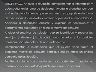 TERCER PASO. Analizar la situación, complementar la información y
acompañar en la toma de decisiones. Ayudarle a analizar por qué
está en la situación en la que se encuentra y apoyarle en la toma
de decisiones. Es imperativo mostrar objetividad e imparcialidad.
Acciones a desarrollar: Analizar y explorar los sentimientos y
pensamientos que surgen en torno al motivo de consulta.
Analizar alternativas de solución que se identifican y sopesar las
ventajas y desventajas de cada una de ellas y las posibles
consecuencias de actuar de una u otra forma.
Complementar la información que el usuario tiene sobre el
problema motivo de consulta, para que pueda hacer un análisis
completo de la situación.
Facilitar la toma de decisiones por parte del consultante,
analizando por supuesto los posibles temores u obstáculos.
 