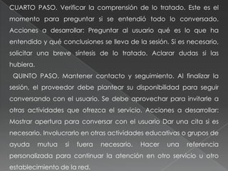 CUARTO PASO. Verificar la comprensión de lo tratado. Este es el
momento para preguntar si se entendió todo lo conversado.
Acciones a desarrollar: Preguntar al usuario qué es lo que ha
entendido y qué conclusiones se lleva de la sesión. Si es necesario,
solicitar una breve síntesis de lo tratado. Aclarar dudas si las
hubiera.
QUINTO PASO. Mantener contacto y seguimiento. Al finalizar la
sesión, el proveedor debe plantear su disponibilidad para seguir
conversando con el usuario. Se debe aprovechar para invitarle a
otras actividades que ofrezca el servicio. Acciones a desarrollar:
Mostrar apertura para conversar con el usuario Dar una cita si es
necesario. Involucrarlo en otras actividades educativas o grupos de
ayuda mutua si fuera necesario. Hacer una referencia
personalizada para continuar la atención en otro servicio u otro
establecimiento de la red.
 