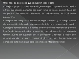 Otros tipos de consejería que se pueden ofrecer son:
Consejería grupal: la atención se dirige a un grupo, generalmente de dos
o tres , que desean consultar por algún tema de interés común. Suele ser
un pedido de atención frecuente en adolescentes, lo cual debe
promoverse.
Consejería de pareja: la atención se dirige al usuario y su pareja. Puede
darse a pedido del usuario o a sugerencia del mismo proveedor de salud.
Consejería familiar: tiene a la familia como objeto de intervención pero en
función de las necesidades de atención del adolescente. La consejería
familiar puede ser sugerida por el proveedor y llevada a cabo con
aceptación del usuario. La metodología para los diversos tipos de
consejería es la misma que para la consejería integral individual.
 
