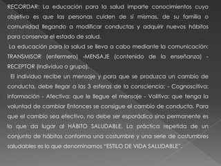 RECORDAR: La educación para la salud imparte conocimientos cuyo
objetivo es que las personas cuiden de sí mismas, de su familia o
comunidad llegando a modificar conductas y adquirir nuevos hábitos
para conservar el estado de salud.
La educación para la salud se lleva a cabo mediante la comunicación:
TRANSMISOR (enfermero) -MENSAJE (contenido de la enseñanza) -
RECEPTOR (Individuo o grupo).
El individuo recibe un mensaje y para que se produzca un cambio de
conducta, debe llegar a las 3 esferas de la consciencia: - Cognoscitiva:
información - Afectiva: que le llegue el mensaje - Volitiva: que tenga la
voluntad de cambiar Entonces se consigue el cambio de conducta. Para
que el cambio sea efectivo, no debe ser esporádico sino permanente es
lo que da lugar al HÁBITO SALUDABLE. La práctica repetida de un
conjunto de hábitos conforma una costumbre y una serie de costumbres
saludables es lo que denominamos “ESTILO DE VIDA SALUDABLE”.
 