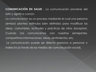 COMUNICACIÓN EN SALUD . La comunicación proviene del
latín y significa común.
La comunicación es un proceso mediante el cual una persona
(emisor) plantea estímulos bien definidos para modificar las
ideas, costumbres, actitudes y prácticas de otros (receptor).
Cuando nos comunicamos con nuestros semejantes,
compartimos informaciones, ideas, sentimientos, etc.
La comunicación puede ser directa (persona a persona) o
indirecta (a través de los medios de comunicación social).
 