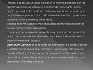 Premisas educativas. Enfoque funcional, es decir relacionado con los
problemas concretos, deben ser considerados importantes por la
propia comunidad, los resultados deben ser prácticos, de modo que
capaciten a las personas para utilizar inmediatamente lo aprendido y
solucionar así los problemas detectados.
Basada en la motivación empleando para ello técnicas educativas
de fácil comprensión y asimilación.
La estrategia educativa es aprovechar la capacidad de aprendizaje
propia de cada comunidad (análisis de problemas de la vida diaria,
discusión informal en grupo..)
VISITA DOMICILIARIAI. Es el conjunto de actividades de carácter social
y sanitario que se presta en el domicilio a las personas. Esta atención
permite detectar, valorar, apoyar y controlar los problemas de salud
del individuo y la familia, potenciando la autonomía y mejorando la
calidad de vida de las personas.
 