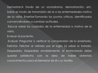 Demostrar:A través de un sociodrama, demostración, etc.
Sobre el modo de transmisión de la o las enfermedades motivo
de la visita. Enseñar:Tomando los puntos críticos, identificados
convenciéndolos a cambiar actitudes.
Educar sobre los cuidados de la enfermedad o motivo de la
visita.
Evaluar al paciente.
Evaluar: Preguntar o verificar la comprensión de lo enseñado.
Felicitar: Felicitar al visitado por el logro (s) sobre lo tratado.
Despedida: Despedirse amablemente, el entrevistado debe
quedar satisfecho con la idea de haber obtenido
conocimientos para el bienestar de él y su familia.
 