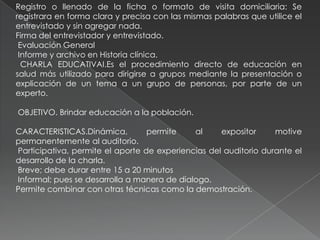 Registro o llenado de la ficha o formato de visita domiciliaria: Se
registrara en forma clara y precisa con las mismas palabras que utilice el
entrevistado y sin agregar nada.
Firma del entrevistador y entrevistado.
Evaluación General
Informe y archivo en Historia clínica.
CHARLA EDUCATIVAI.Es el procedimiento directo de educación en
salud más utilizado para dirigirse a grupos mediante la presentación o
explicación de un tema a un grupo de personas, por parte de un
experto.
OBJETIVO. Brindar educación a la población.
CARACTERISTICAS.Dinámica, permite al expositor motive
permanentemente al auditorio.
Participativa, permite el aporte de experiencias del auditorio durante el
desarrollo de la charla.
Breve; debe durar entre 15 a 20 minutos
Informal; pues se desarrolla a manera de dialogo.
Permite combinar con otras técnicas como la demostración.
 