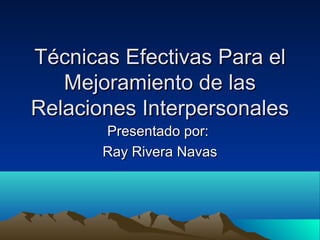 TécnicasTécnicas EfectivasEfectivas ParaPara elel
Mejoramiento de lasMejoramiento de las
Relaciones InterpersonalesRelaciones Interpersonales
Presentado por:Presentado por:
Ray Rivera NavasRay Rivera Navas
 