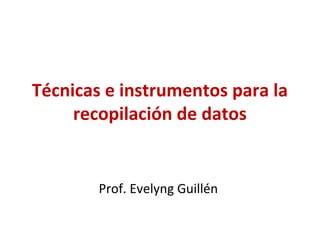 Técnicas e instrumentos para la
recopilación de datos

Prof. Evelyng Guillén

 
