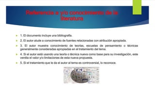 Referencia a y/o conocimiento de la
literatura
 1. El documento incluye una bibliografía.
 2. El autor alude a conocimiento de fuentes relacionadas con atribución apropiada.
 3. El autor muestra conocimiento de teorías, escuelas de pensamiento o técnicas
generalmente consideradas apropiadas en el tratamiento del tema.
 4. Si el autor está usando una teoría o técnica nueva como base para su investigación, este
ventila el valor y/o limitaciones de esta nueva propuesta.
 5. Si el tratamiento que le da el autor al tema es controversial, lo reconoce.
 