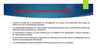 Exactitud y veracidad de los detalles
 Cuando se trata de un documento de investigación se incluye una explicación del acopio de
datos como de la metodología aplicada.
 La metodología esbozada en el documento es apropiada para el tema y permite que estudio sea
duplicado para propósitos de verificación.
 El documento se apoya en otras fuentes que se enlistan en la bibliografía o incluye enlaces a
los documentos mismos.
 El documento hace referencia a individuos y/o fuentes que proveen datos no publicados que se
usaron en la preparación del estudio.
 Los antecedentes usados se pueden verificar para determinar su exactitud.
 