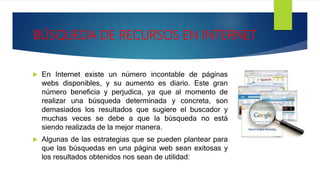 BÚSQUEDA DE RECURSOS EN INTERNET
 En Internet existe un número incontable de páginas
webs disponibles, y su aumento es diario. Este gran
número beneficia y perjudica, ya que al momento de
realizar una búsqueda determinada y concreta, son
demasiados los resultados que sugiere el buscador y
muchas veces se debe a que la búsqueda no está
siendo realizada de la mejor manera.
 Algunas de las estrategias que se pueden plantear para
que las búsquedas en una página web sean exitosas y
los resultados obtenidos nos sean de utilidad:
 