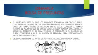 DINAMICA
BOLSA DE PREGUNTAS
 EL JUEGO CONSISTE EN QUE LOS ALUMNOS FORMARAN UN CIRCULO EN EL
CUAL PASARAN UNA BOLSA QUE CONTENDRAN PREGUNTAS SOBRE EL TEMA SE
DARA UN TIEMPO LIMITE DE PASARLAS ENTRE ELLOS, CUANDO EL TIEMPO
TERMINE EL ALUMNO QUE SE QUEDE CON LA BOLSA TENDRA QUE ABRIRLA Y
SACAR UN PAPELITO EN EL CUAL VENDRA LA PREGUNTA. SI EL ALUMNO NO
PUEDE CONTESTARLA O SU RESPUESTA ES ERRONEA, SERA DESCALIFICADO
HASTA SACAR GANADORES.
 OBJETIVO: REFORZAR LO ANTES VISTO Y PRACTICAR LA CONVIENCIA GRUPAL.
 