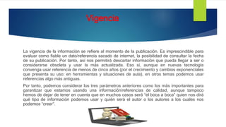 Vigencia
La vigencia de la información se refiere al momento de la publicación. Es imprescindible para
evaluar como fiable un dato/referencia sacado de internet, la posibilidad de consultar la fecha
de su publicación. Por tanto, así nos permitirá descartar información que pueda llegar a ser o
considerarse obsoleta y usar la más actualizada. Eso sí, aunque en nuevas tecnología
convenga usar referencia de menos de cinco años (por el crecimiento y cambios exponenciales
que presenta su uso: en herramientas y situaciones de aula), en otros temas podemos usar
referencias algo más antiguas.
Por tanto, podemos considerar los tres parámetros anteriores como los más importantes para
garantizar que estamos usando una información/referencias de calidad, aunque tampoco
hemos de dejar de tener en cuenta que en muchos casos será “el boca a boca” quien nos dirá
qué tipo de información podemos usar y quién será el autor o los autores a los cuales nos
podemos “creer”.
 