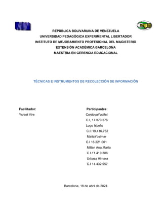 REPÚBLICA BOLIVARIANA DE VENEZUELA
UNIVERSIDAD PEDAGÓGICA EXPERIMENTAL LIBERTADOR
INSTITUTO DE MEJORAMIENTO PROFESIONAL DEL MAGISTERIO
EXTENSIÓN ACADÉMICA BARCELONA
MAESTRIA EN GERENCIA EDUCACIONAL
TÉCNICAS E INSTRUMENTOS DE RECOLECCIÓN DE INFORMACIÓN
Facilitador: Participantes:
Ysrael Vire CordovaYudifel
C.I, 17.879.276
Lugo Isbelis
C.I.:19.416.762
MaitaYosimar
C.I 16.221.061
Millan Ana María
C.I.11.419.386
Urbaez Aimara
C.I 14.432.957
Barcelona, 18 de abril de 2024
 