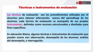 Técnicas e instrumentos de evaluación
Las técnicas de evaluación son los procedimientos utilizados por el
docentes para obtener información acerca del aprendizaje de los
alumnos; cada técnica de evaluación se acompaña de sus propios
instrumentos, definidos como recursos estructurados y diseñados para
fines específicos.
En educación Básica, algunas técnicas e instrumentos de evaluación que
puedan usarse son: observación, desempeño de los alumnos, análisis
del desempeño, e interrogación.
 