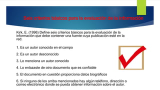 Kirk, E. (1996) Define seis criterios básicos para la evaluación de la
información que debe contener una fuente cuya publicación esté en la
red.
1. Es un autor conocido en el campo
2. Es un autor desconocido
3. Lo menciona un autor conocido
4. Lo enlazaste de otro documento que es confiable
5. El documento en cuestión proporciona datos biográficos
6. Si ninguno de los arriba mencionados hay algún teléfono, dirección o
correo electrónico donde se pueda obtener información sobre el autor.
Seis criterios básicos para la evaluación de la información
 