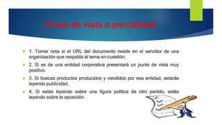 Punto de vista o parcialidad
 1. Tomar nota si el URL del documento reside en el servidor de una
organización que respalda el tema en cuestión.
 2. Si es de una entidad corporativa presentará un punto de vista muy
positivo.
 3. Si buscas productos producidos y vendidos por esa entidad, estarás
leyendo publicidad.
 4. Si estás leyendo sobre una figura política de otro partido, estás
leyendo sobre la oposición
 