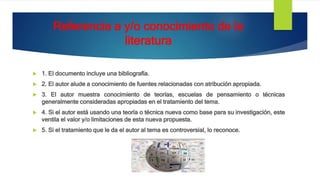 Referencia a y/o conocimiento de la
literatura
 1. El documento incluye una bibliografía.
 2. El autor alude a conocimiento de fuentes relacionadas con atribución apropiada.
 3. El autor muestra conocimiento de teorías, escuelas de pensamiento o técnicas
generalmente consideradas apropiadas en el tratamiento del tema.
 4. Si el autor está usando una teoría o técnica nueva como base para su investigación, este
ventila el valor y/o limitaciones de esta nueva propuesta.
 5. Si el tratamiento que le da el autor al tema es controversial, lo reconoce.
 