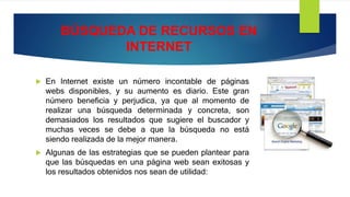 BÚSQUEDA DE RECURSOS EN
INTERNET
 En Internet existe un número incontable de páginas
webs disponibles, y su aumento es diario. Este gran
número beneficia y perjudica, ya que al momento de
realizar una búsqueda determinada y concreta, son
demasiados los resultados que sugiere el buscador y
muchas veces se debe a que la búsqueda no está
siendo realizada de la mejor manera.
 Algunas de las estrategias que se pueden plantear para
que las búsquedas en una página web sean exitosas y
los resultados obtenidos nos sean de utilidad:
 