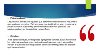  Palabras claves:
Las palabras claves son aquellas que describen de una manera reducida lo
que se desea encontrar. Es importante que los términos sean breves para
poder acortar la búsqueda y encontrar resultados más precisos. Las
palabras deben ser descriptivas y específicas.
 Comillas:
A las palabras claves, se les puede agregar las comillas. Éstas hacen que
las palabras sean buscadas dentro de una frase concreta. Las comillas
indican al buscador que las palabras tienen que estar juntas y en el orden
que fueron escritas.
 