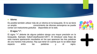  Idioma:
Es posible también utilizar más de un idioma en la búsqueda. Si no se tiene
un amplio conocimiento de idiomas extranjeros se puede
contar con traductores gratuitos disponibles en la web.
 El signo "+":
El signo "+" delante de alguna palabra otorga una mayor precisión en la
búsqueda. Ejemplo: futbol+clasificación+2011. Al introducir esta frase de
esta manera aparecerán resultados en los que aparecen las tres palabras
de una manera más precisa. Hay que tener en cuenta que no se debe dejar
espacio entre las palabras y el signo.
 