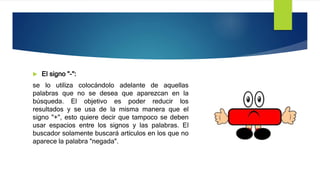  El signo "-":
se lo utiliza colocándolo adelante de aquellas
palabras que no se desea que aparezcan en la
búsqueda. El objetivo es poder reducir los
resultados y se usa de la misma manera que el
signo "+", esto quiere decir que tampoco se deben
usar espacios entre los signos y las palabras. El
buscador solamente buscará artículos en los que no
aparece la palabra "negada".
 